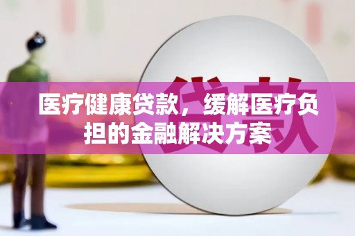 耒阳医疗健康贷款，缓解医疗负担的金融解决方案